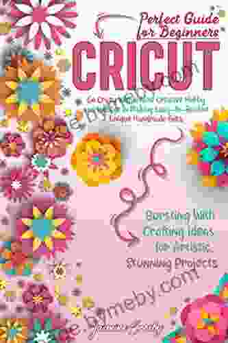 Cricut: Go Crazy With A New Creative Hobby And Indulge In Making Easy To Realize Unique Handmade Gifts Bursting With Crafting Ideas For Artistic Stunning Projects Perfect Guide For Beginners