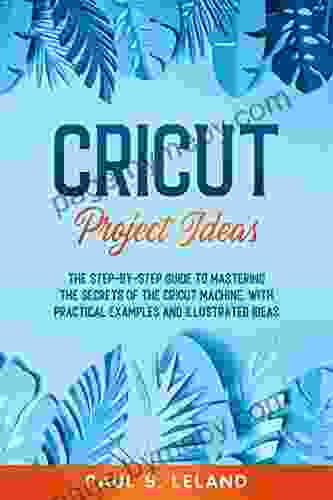 CRICUT PROJECT IDEAS: The Step by Step Guide to Mastering the Secrets of the Cricut Machine With Practical Examples and Illustrated Ideas